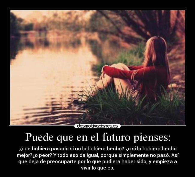 Puede que en el futuro pienses: - ¿qué hubiera pasado si no lo hubiera hecho? ¿o si lo hubiera hecho
mejor?¿o peor? Y todo eso da igual, porque simplemente no pasó. Así
que deja de preocuparte por lo que pudiera haber sido, y empieza a
vivir lo que es.