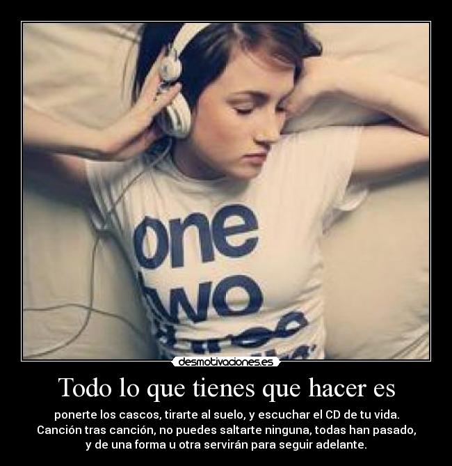 Todo lo que tienes que hacer es - ponerte los cascos, tirarte al suelo, y escuchar el CD de tu vida.
Canción tras canción, no puedes saltarte ninguna, todas han pasado,
y de una forma u otra servirán para seguir adelante.