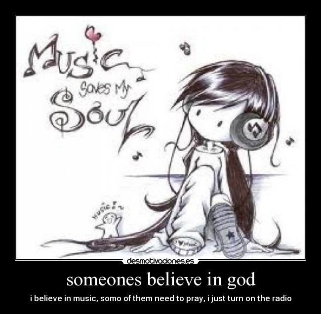 someones believe in god - i believe in music, somo of them need to pray, i just turn on the radio