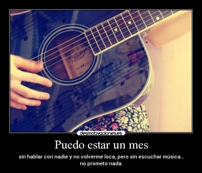 Puedo estar un mes - sin hablar con nadie y no volverme loca, pero sin escuchar música...
no prometo nada.