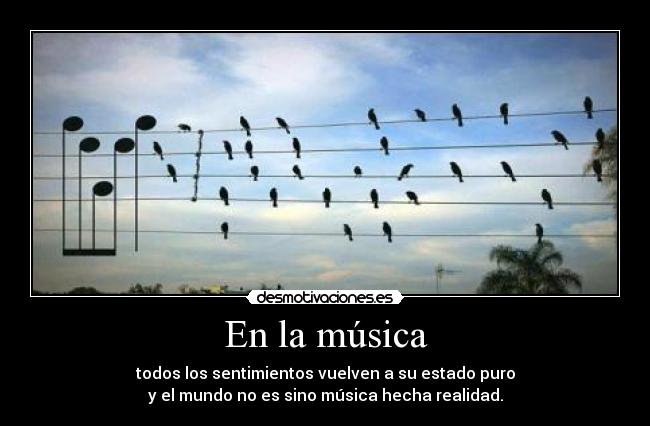 En la música - todos los sentimientos vuelven a su estado puro
y el mundo no es sino música hecha realidad.