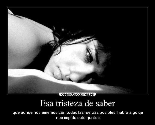 Esa tristeza de saber - que aunqe nos amemos con todas las fuerzas posibles, habrá algo qe
nos impida estar juntos
