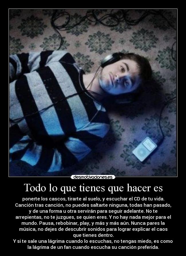 Todo lo que tienes que hacer es - ponerte los cascos, tirarte al suelo, y escuchar el CD de tu vida.
Canción tras canción, no puedes saltarte ninguna, todas han pasado,
y de una forma u otra servirán para seguir adelante. No te
arrepientas, no te juzgues, se quien eres. Y no hay nada mejor para el
mundo. Pausa, rebobinar, play, y más y más aún. Nunca pares la
música, no dejes de descubrir sonidos para lograr explicar el caos
que tienes dentro.
Y si te sale una lágrima cuando lo escuchas, no tengas miedo, es como
la lágrima de un fan cuando escucha su canción preferida.