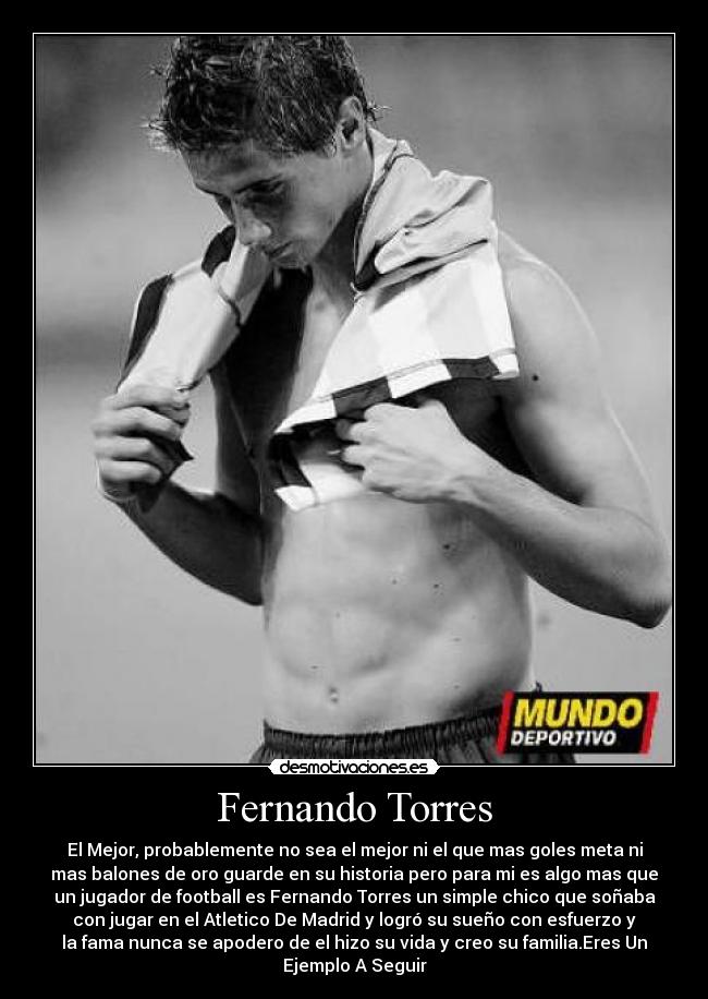 Fernando Torres - El Mejor, probablemente no sea el mejor ni el que mas goles meta ni
mas balones de oro guarde en su historia pero para mi es algo mas que
un jugador de football es Fernando Torres un simple chico que soñaba
con jugar en el Atletico De Madrid y logró su sueño con esfuerzo y
la fama nunca se apodero de el hizo su vida y creo su familia.Eres Un
Ejemplo A Seguir