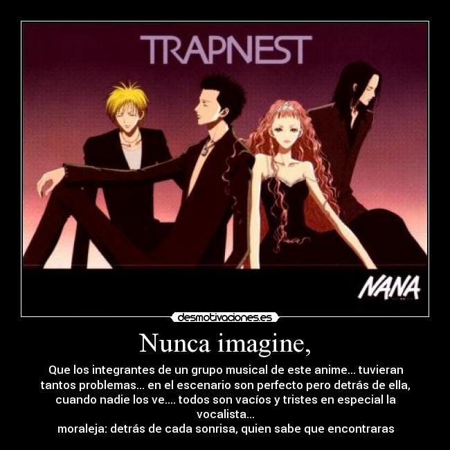 Nunca imagine, - Que los integrantes de un grupo musical de este anime... tuvieran
tantos problemas... en el escenario son perfecto pero detrás de ella,
cuando nadie los ve.... todos son vacíos y tristes en especial la
vocalista...
moraleja: detrás de cada sonrisa, quien sabe que encontraras