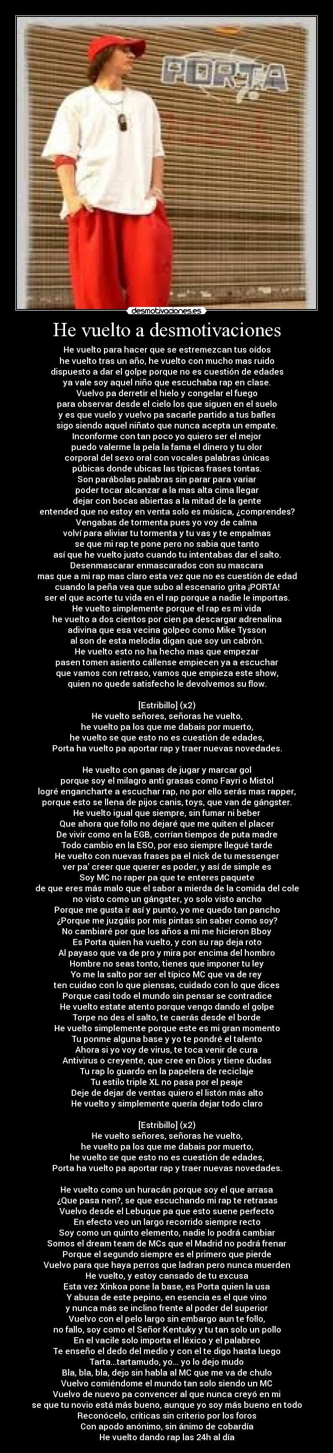 He vuelto a desmotivaciones - He vuelto para hacer que se estremezcan tus oídos
he vuelto tras un año, he vuelto con mucho mas ruido
dispuesto a dar el golpe porque no es cuestión de edades
ya vale soy aquel niño que escuchaba rap en clase.
Vuelvo pa derretir el hielo y congelar el fuego
para observar desde el cielo los que siguen en el suelo
y es que vuelo y vuelvo pa sacarle partido a tus bafles
sigo siendo aquel niñato que nunca acepta un empate.
Inconforme con tan poco yo quiero ser el mejor
puedo valerme la pela la fama el dinero y tu olor
corporal del sexo oral con vocales palabras únicas
púbicas donde ubicas las típicas frases tontas.
Son parábolas palabras sin parar para variar
poder tocar alcanzar a la mas alta cima llegar
dejar con bocas abiertas a la mitad de la gente
entended que no estoy en venta solo es música, ¿comprendes?
Vengabas de tormenta pues yo voy de calma
volví para aliviar tu tormenta y tu vas y te empalmas
se que mi rap te pone pero no sabia que tanto
así que he vuelto justo cuando tu intentabas dar el salto.
Desenmascarar enmascarados con su mascara
mas que a mi rap mas claro esta vez que no es cuestión de edad
cuando la peña vea que subo al escenario grita ¡PORTA!
ser el que acorte tu vida en el rap porque a nadie le importas.
He vuelto simplemente porque el rap es mi vida
he vuelto a dos cientos por cien pa descargar adrenalina
adivina que esa vecina golpeo como Mike Tysson
al son de esta melodía digan que soy un cabrón.
He vuelto esto no ha hecho mas que empezar
pasen tomen asiento cállense empiecen ya a escuchar
que vamos con retraso, vamos que empieza este show,
quien no quede satisfecho le devolvemos su flow.

[Estribillo] (x2)
He vuelto señores, señoras he vuelto,
he vuelto pa los que me dabais por muerto,
he vuelto se que esto no es cuestión de edades,
Porta ha vuelto pa aportar rap y traer nuevas novedades.

He vuelto con ganas de jugar y marcar gol
porque soy el milagro anti grasas como Fayri o Mistol
logré engancharte a escuchar rap, no por ello serás mas rapper,
porque esto se llena de pijos canis, toys, que van de gángster.
He vuelto igual que siempre, sin fumar ni beber
Que ahora que follo no dejaré que me quiten el placer
De vivir como en la EGB, corrían tiempos de puta madre
Todo cambio en la ESO, por eso siempre llegué tarde
He vuelto con nuevas frases pa el nick de tu messenger
ver pa’ creer que querer es poder, y así de simple es
Soy MC no raper pa que te enteres paquete
de que eres más malo que el sabor a mierda de la comida del cole
no visto como un gángster, yo solo visto ancho
Porque me gusta ir así y punto, yo me quedo tan pancho
¿Porque me juzgáis por mis pintas sin saber como soy?
No cambiaré por que los años a mi me hicieron Bboy
Es Porta quien ha vuelto, y con su rap deja roto
Al payaso que va de pro y mira por encima del hombro
Hombre no seas tonto, tienes que imponer tu ley
Yo me la salto por ser el típico MC que va de rey
ten cuidao con lo que piensas, cuidado con lo que dices
Porque casi todo el mundo sin pensar se contradice
He vuelto estate atento porque vengo dando el golpe
Torpe no des el salto, te caerás desde el borde
He vuelto simplemente porque este es mi gran momento
Tu ponme alguna base y yo te pondré el talento
Ahora si yo voy de virus, te toca venir de cura
Antivirus o creyente, que cree en Dios y tiene dudas
Tu rap lo guardo en la papelera de reciclaje
Tu estilo triple XL no pasa por el peaje
Deje de dejar de ventas quiero el listón más alto
He vuelto y simplemente quería dejar todo claro

[Estribillo] (x2)
He vuelto señores, señoras he vuelto,
he vuelto pa los que me dabais por muerto,
he vuelto se que esto no es cuestión de edades,
Porta ha vuelto pa aportar rap y traer nuevas novedades.

He vuelto como un huracán porque soy el que arrasa
¿Que pasa nen?, se que escuchando mi rap te retrasas
Vuelvo desde el Lebuque pa que esto suene perfecto
En efecto veo un largo recorrido siempre recto
Soy como un quinto elemento, nadie lo podrá cambiar
Somos el dream team de MCs que el Madrid no podrá frenar
Porque el segundo siempre es el primero que pierde
Vuelvo para que haya perros que ladran pero nunca muerden
He vuelto, y estoy cansado de tu excusa
Esta vez Xinkoa pone la base, es Porta quien la usa
Y abusa de este pepino, en esencia es el que vino
y nunca más se inclino frente al poder del superior
Vuelvo con el pelo largo sin embargo aun te follo,
no fallo, soy como el Señor Kentuky y tu tan solo un pollo
En el vacile solo importa el léxico y el palabreo
Te enseño el dedo del medio y con el te digo hasta luego
Tarta...tartamudo, yo... yo lo dejo mudo
Bla, bla, bla, dejo sin habla al MC que me va de chulo
Vuelvo comiéndome el mundo tan solo siendo un MC
Vuelvo de nuevo pa convencer al que nunca creyó en mi
se que tu novio está más bueno, aunque yo soy más bueno en todo
Reconócelo, criticas sin criterio por los foros
Con apodo anónimo, sin ánimo de cobardía
He vuelto dando rap las 24h al día