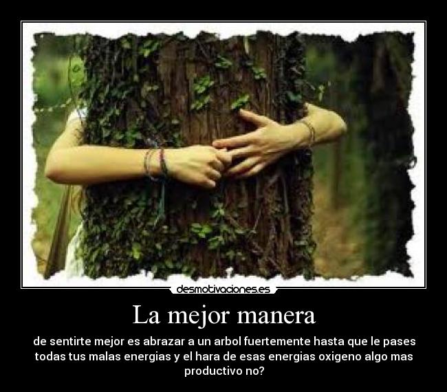 La mejor manera - de sentirte mejor es abrazar a un arbol fuertemente hasta que le pases
todas tus malas energias y el hara de esas energias oxigeno algo mas
productivo no?