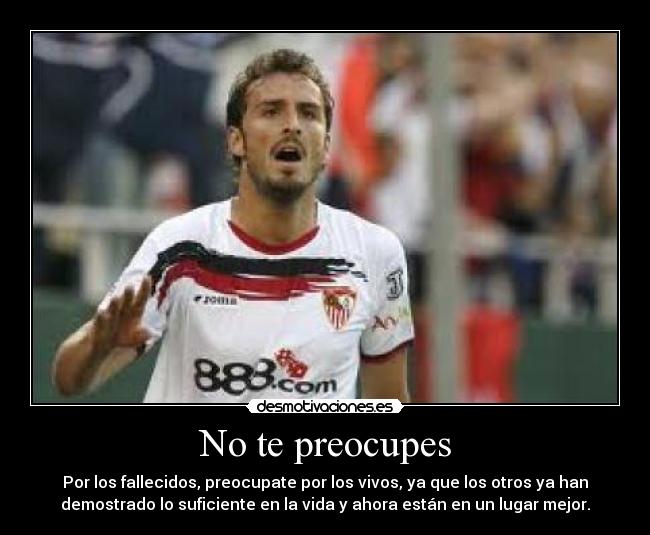 No te preocupes - Por los fallecidos, preocupate por los vivos, ya que los otros ya han
demostrado lo suficiente en la vida y ahora están en un lugar mejor.