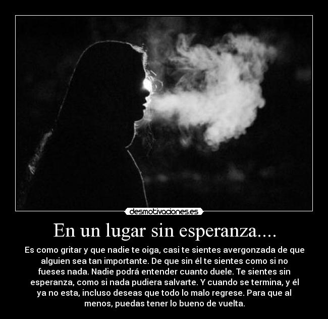 En un lugar sin esperanza.... - Es como gritar y que nadie te oiga, casi te sientes avergonzada de que
alguien sea tan importante. De que sin él te sientes como si no
fueses nada. Nadie podrá entender cuanto duele. Te sientes sin
esperanza, como si nada pudiera salvarte. Y cuando se termina, y él
ya no esta, incluso deseas que todo lo malo regrese. Para que al
menos, puedas tener lo bueno de vuelta.
