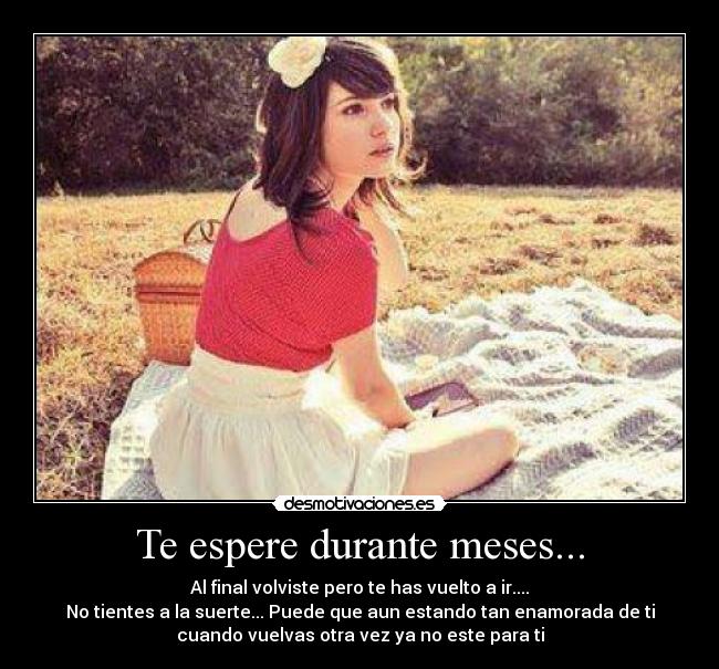 Te espere durante meses... - Al final volviste pero te has vuelto a ir....
No tientes a la suerte... Puede que aun estando tan enamorada de ti
cuando vuelvas otra vez ya no este para ti