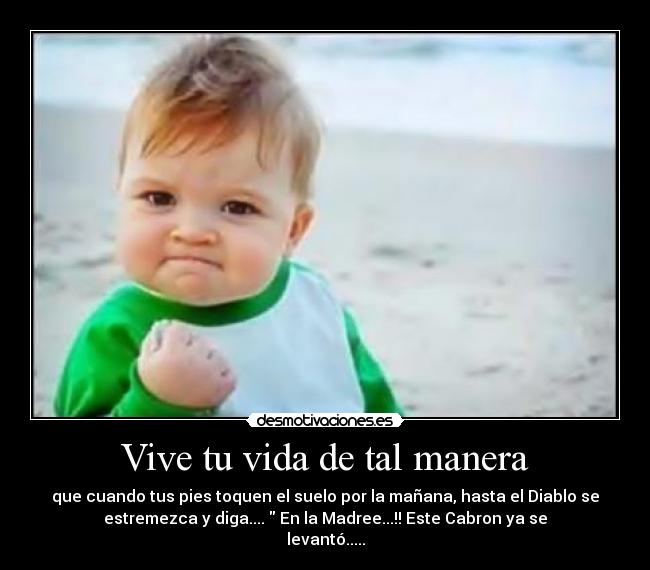 Vive tu vida de tal manera - que cuando tus pies toquen el suelo por la mañana, hasta el Diablo se
estremezca y diga.... En la Madree...!! Este Cabron ya se
levantó.....