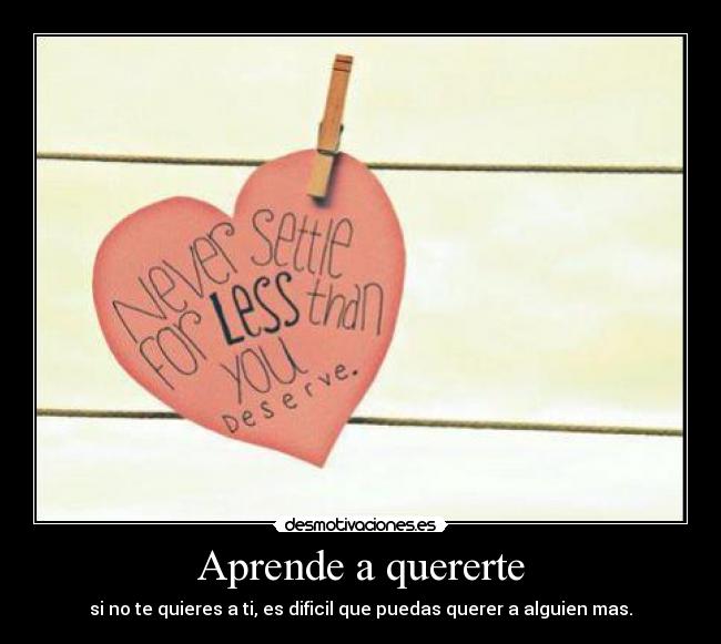 Aprende a quererte - si no te quieres a ti, es dificil que puedas querer a alguien mas.