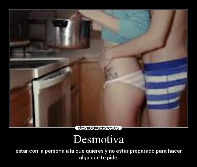 Desmotiva - estar con la persona a la que quieres y no estar preparado para hacer
algo que te pide.