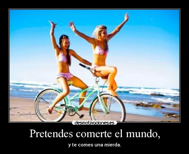 Pretendes comerte el mundo, -