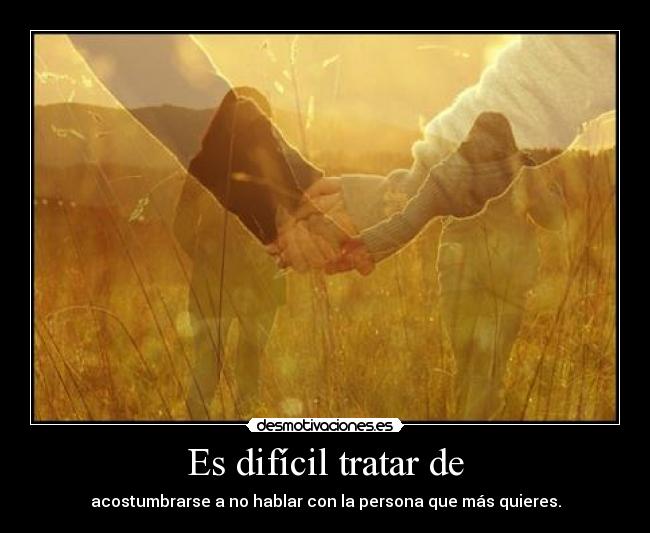 Es difícil tratar de - acostumbrarse a no hablar con la persona que más quieres.