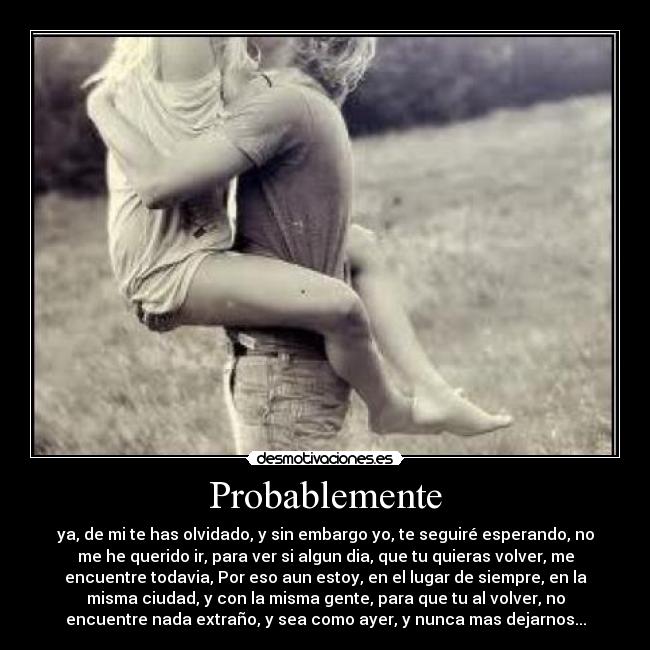 Probablemente - ya, de mi te has olvidado, y sin embargo yo, te seguiré esperando, no
me he querido ir, para ver si algun dia, que tu quieras volver, me
encuentre todavia, Por eso aun estoy, en el lugar de siempre, en la
misma ciudad, y con la misma gente, para que tu al volver, no
encuentre nada extraño, y sea como ayer, y nunca mas dejarnos...