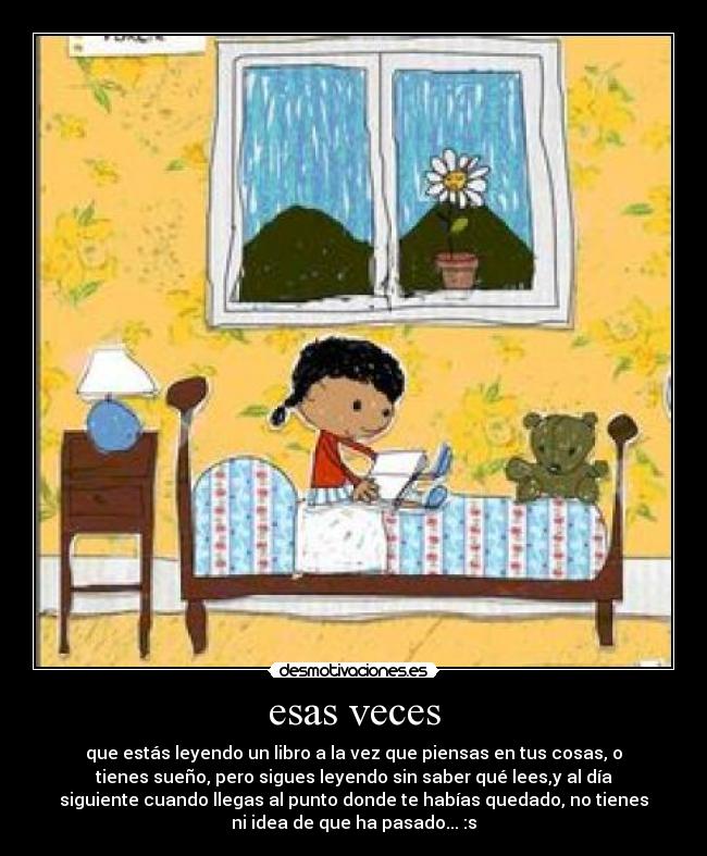 esas veces - que estás leyendo un libro a la vez que piensas en tus cosas, o
tienes sueño, pero sigues leyendo sin saber qué lees,y al día
siguiente cuando llegas al punto donde te habías quedado, no tienes
ni idea de que ha pasado... :s