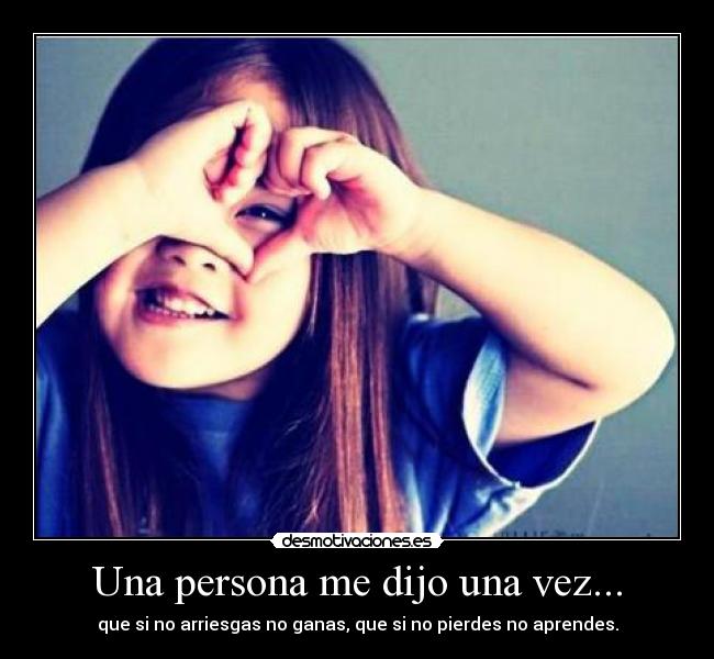 Una persona me dijo una vez... - que si no arriesgas no ganas, que si no pierdes no aprendes.