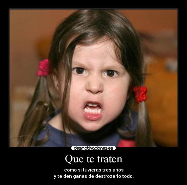 Que te traten - como si tuvieras tres años
y te den ganas de destrozarlo todo.