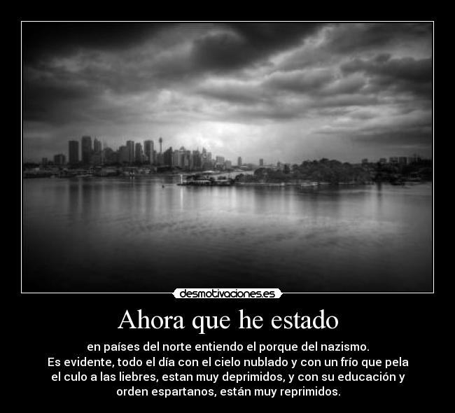 Ahora que he estado - en países del norte entiendo el porque del nazismo.
Es evidente, todo el día con el cielo nublado y con un frío que pela
el culo a las liebres, estan muy deprimidos, y con su educación y
orden espartanos, están muy reprimidos.