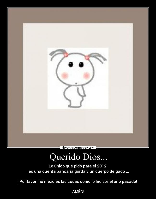 Querido Dios... - Lo único que pido para el 2012 
 es una cuenta bancaria gorda y un cuerpo delgado ...

¡Por favor, no mezcles las cosas como lo hiciste el año pasado! 

AMÉN!