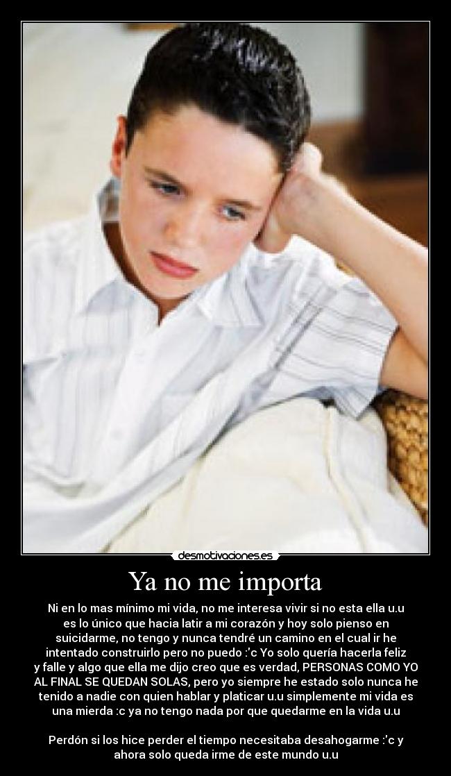 Ya no me importa - Ni en lo mas mínimo mi vida, no me interesa vivir si no esta ella u.u
es lo único que hacia latir a mi corazón y hoy solo pienso en
suicidarme, no tengo y nunca tendré un camino en el cual ir he
intentado construirlo pero no puedo :c Yo solo quería hacerla feliz
y falle y algo que ella me dijo creo que es verdad, PERSONAS COMO YO
AL FINAL SE QUEDAN SOLAS, pero yo siempre he estado solo nunca he
tenido a nadie con quien hablar y platicar u.u simplemente mi vida es
una mierda :c ya no tengo nada por que quedarme en la vida u.u
Perdón si los hice perder el tiempo necesitaba desahogarme :c y
ahora solo queda irme de este mundo u.u