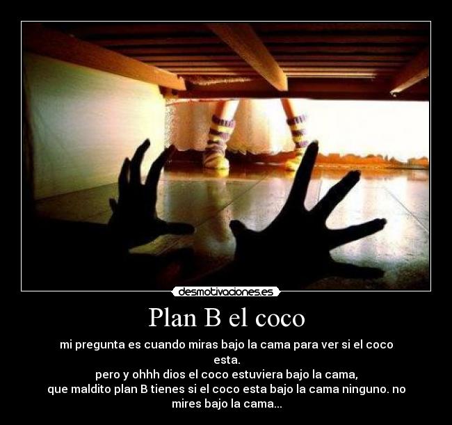 Plan B el coco - mi pregunta es cuando miras bajo la cama para ver si el coco
esta.
pero y ohhh dios el coco estuviera bajo la cama,
que maldito plan B tienes si el coco esta bajo la cama ninguno. no
mires bajo la cama...