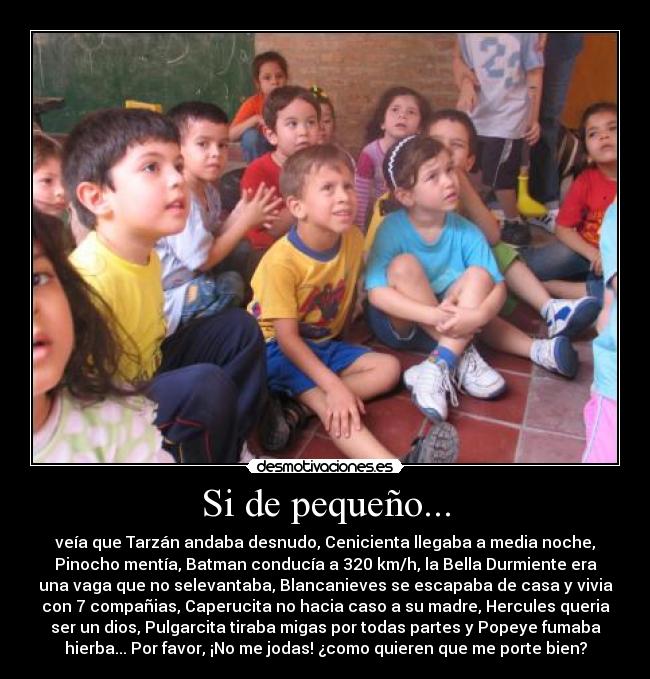 Si de pequeño... - veía que Tarzán andaba desnudo, Cenicienta llegaba a media noche,
Pinocho mentía, Batman conducía a 320 km/h, la Bella Durmiente era
una vaga que no selevantaba, Blancanieves se escapaba de casa y vivia
con 7 compañias, Caperucita no hacia caso a su madre, Hercules queria
ser un dios, Pulgarcita tiraba migas por todas partes y Popeye fumaba
hierba... Por favor, ¡No me jodas! ¿como quieren que me porte bien?