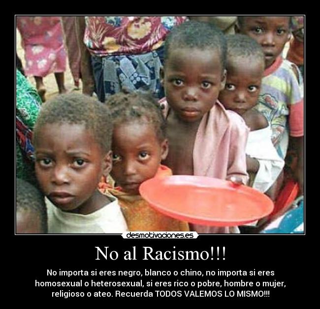 No al Racismo!!! - No importa si eres negro, blanco o chino, no importa si eres
homosexual o heterosexual, si eres rico o pobre, hombre o mujer,
religioso o ateo. Recuerda TODOS VALEMOS LO MISMO!!!