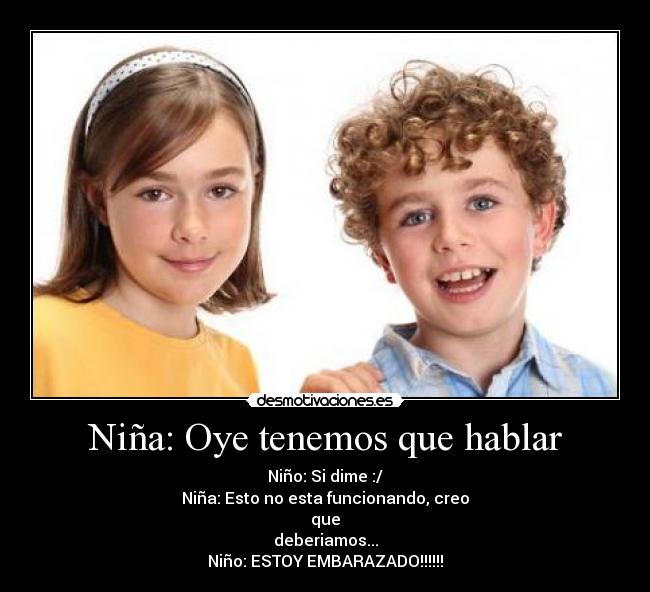Niña: Oye tenemos que hablar - Niño: Si dime :/
Niña: Esto no esta funcionando, creo
que
deberiamos...
Niño: ESTOY EMBARAZADO!!!!!!