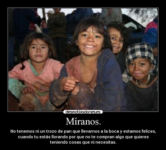 Míranos. - No tenemos ni un trozo de pan que llevarnos a la boca y estamos felices,
cuando tu estás llorando por que no te compran algo que quieres
teniendo cosas que ni necesitas.