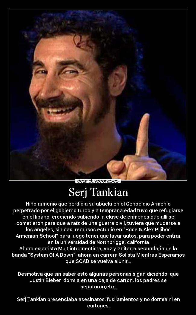 Serj Tankian - Niño armenio que perdio a su abuela en el Genocidio Armenio
perpetrado por el gobierno turco y a temprana edad tuvo que refugiarse
en el libano, creciendo sabiendo la clase de crimenes que allí se
cometieron para que a raíz de una guerra civil, tuviera que mudarse a
los angeles, sin casi recursos estudio en Rose & Alex Pilibos
Armenian School para luego tener que lavar autos, para poder entrar
en la universidad de Northbrigge, california
Ahora es artista Multiintrumentista, voz y Guitarra secundaria de la
banda System Of A Down, ahora en carrera Solista Mientras Esperamos
que SOAD se vuelva a unir...
Desmotiva que sin saber esto algunas personas sigan diciendo que
Justin Bieber dormia en una caja de carton, los padres se
separaron,etc..
Serj Tankian presenciaba asesinatos, fusilamientos y no dormía ni en
cartones.
