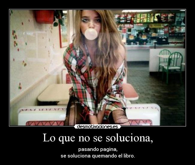 Lo que no se soluciona, - pasando pagina,
se soluciona quemando el libro.