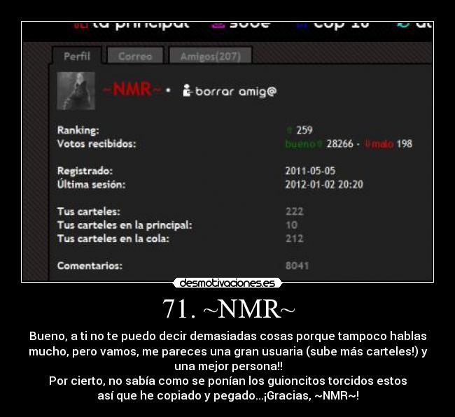 71. ~NMR~ - Bueno, a ti no te puedo decir demasiadas cosas porque tampoco hablas
mucho, pero vamos, me pareces una gran usuaria (sube más carteles!) y
una mejor persona!!
Por cierto, no sabía como se ponían los guioncitos torcidos estos
así que he copiado y pegado...¡Gracias, ~NMR~!