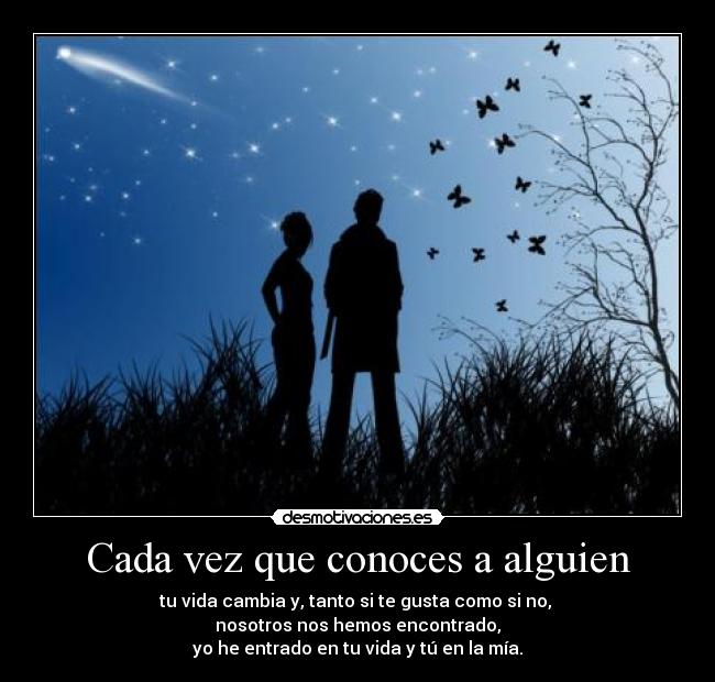 Cada vez que conoces a alguien - tu vida cambia y, tanto si te gusta como si no, 
nosotros nos hemos encontrado,
yo he entrado en tu vida y tú en la mía.