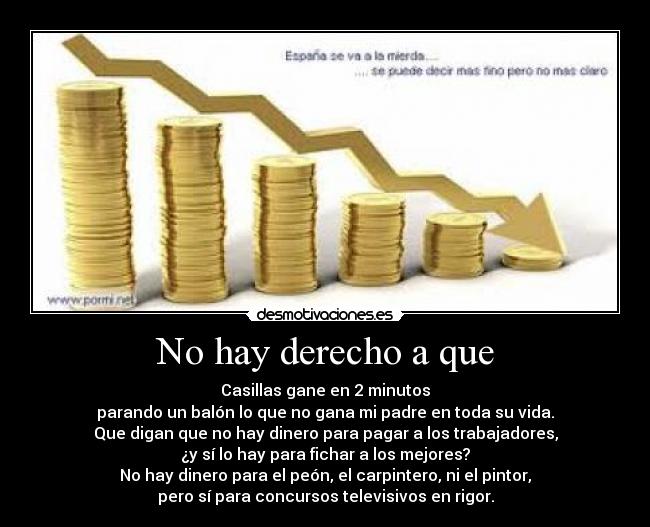 No hay derecho a que - Casillas gane en 2 minutos
parando un balón lo que no gana mi padre en toda su vida.
Que digan que no hay dinero para pagar a los trabajadores,
¿y sí lo hay para fichar a los mejores?
No hay dinero para el peón, el carpintero, ni el pintor,
pero sí para concursos televisivos en rigor.