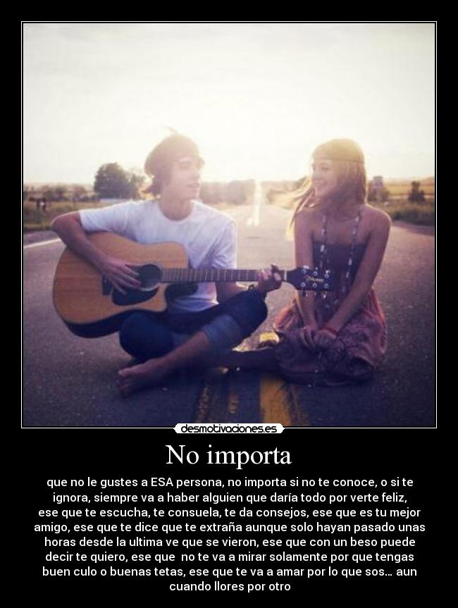 No importa - que no le gustes a ESA persona, no importa si no te conoce, o si te
ignora, siempre va a haber alguien que daría todo por verte feliz,
ese que te escucha, te consuela, te da consejos, ese que es tu mejor
amigo, ese que te dice que te extraña aunque solo hayan pasado unas
horas desde la ultima ve que se vieron, ese que con un beso puede
decir te quiero, ese que  no te va a mirar solamente por que tengas
buen culo o buenas tetas, ese que te va a amar por lo que sos… aun
cuando llores por otro