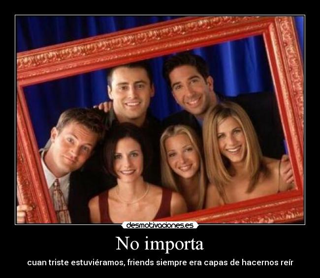 No importa - cuan triste estuviéramos, friends siempre era capas de hacernos reír
