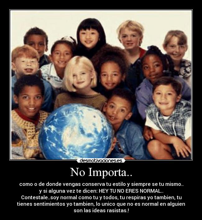 No Importa.. - como o de donde vengas conserva tu estilo y siempre se tu mismo..
y si alguna vez te dicen: HEY TU NO ERES NORMAL..
Contestale..soy normal como tu y todos, tu respiras yo tambien, tu
tienes sentimientos yo tambien, lo unico que no es normal en alguien
son las ideas rasistas.!