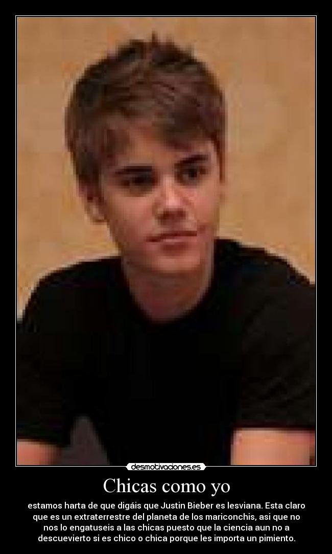 Chicas como yo - estamos harta de que digáis que Justin Bieber es lesviana. Esta claro
que es un extraterrestre del planeta de los mariconchis, asi que no
nos lo engatuseis a las chicas puesto que la ciencia aun no a
descuevierto si es chico o chica porque les importa un pimiento.