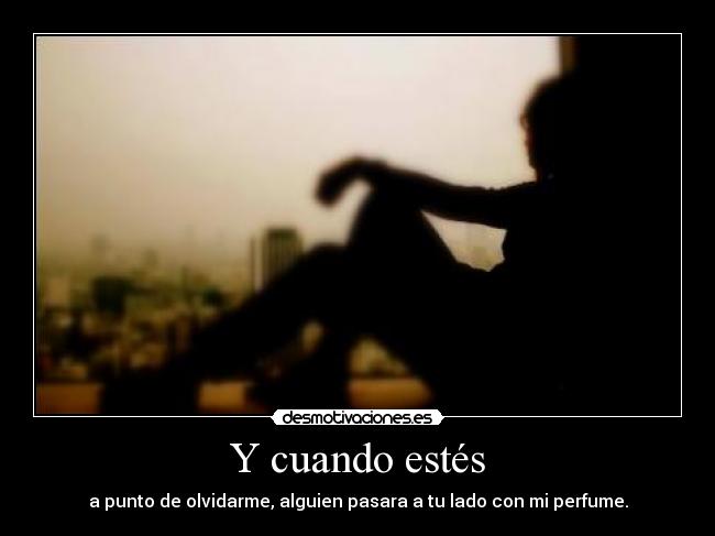 Y cuando estés - a punto de olvidarme, alguien pasara a tu lado con mi perfume.