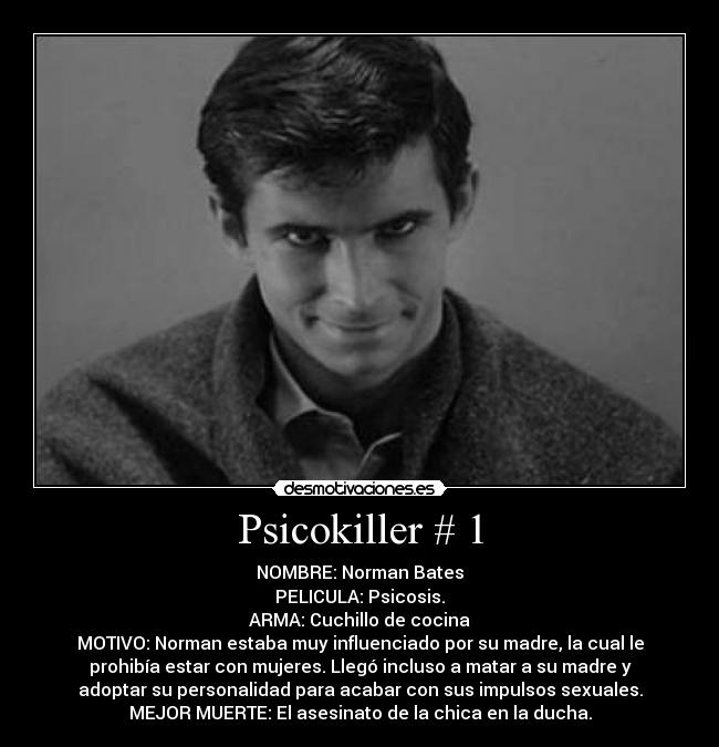 Psicokiller # 1 - NOMBRE: Norman Bates
PELICULA: Psicosis.
ARMA: Cuchillo de cocina
MOTIVO: Norman estaba muy influenciado por su madre, la cual le
prohibía estar con mujeres. Llegó incluso a matar a su madre y
adoptar su personalidad para acabar con sus impulsos sexuales.
MEJOR MUERTE: El asesinato de la chica en la ducha.