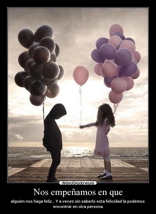 Nos empeñamos en que - alguien nos haga feliz... Y a veces sin saberlo esta felicidad la podemos
encontrar en otra persona.