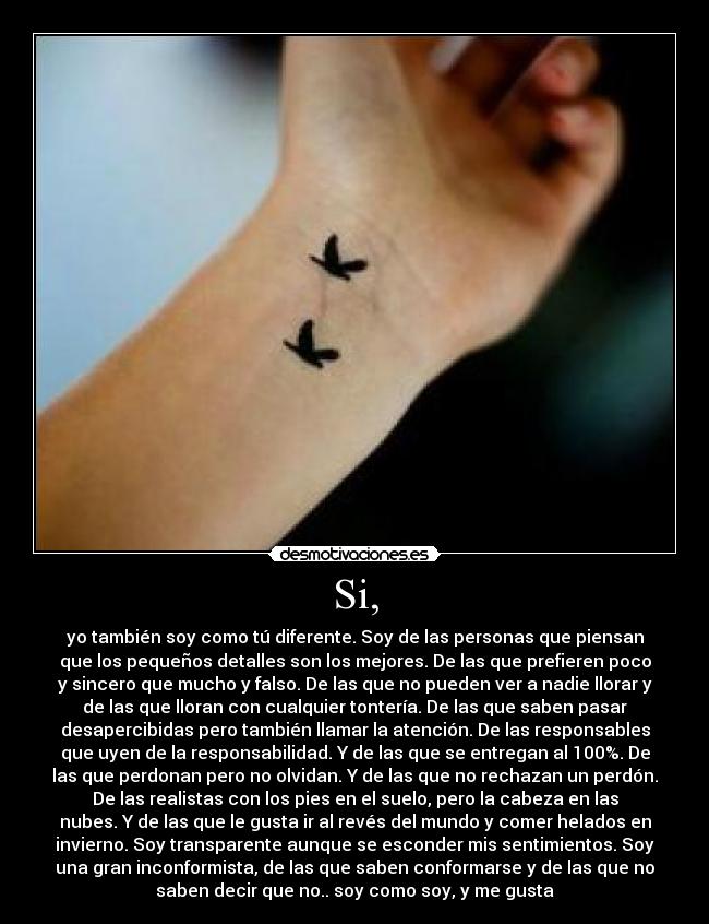 Si, - yo también soy como tú diferente. Soy de las personas que piensan
que los pequeños detalles son los mejores. De las que prefieren poco
y sincero que mucho y falso. De las que no pueden ver a nadie llorar y
de las que lloran con cualquier tontería. De las que saben pasar
desapercibidas pero también llamar la atención. De las responsables
que uyen de la responsabilidad. Y de las que se entregan al 100%. De
las que perdonan pero no olvidan. Y de las que no rechazan un perdón.
De las realistas con los pies en el suelo, pero la cabeza en las
nubes. Y de las que le gusta ir al revés del mundo y comer helados en
invierno. Soy transparente aunque se esconder mis sentimientos. Soy
una gran inconformista, de las que saben conformarse y de las que no
saben decir que no.. soy como soy, y me gusta