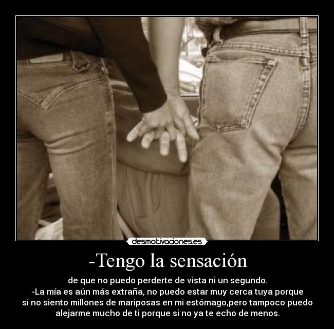 -Tengo la sensación - de que no puedo perderte de vista ni un segundo.
-La mía es aún más extraña, no puedo estar muy cerca tuya porque
si no siento millones de mariposas en mi estómago,pero tampoco puedo
alejarme mucho de ti porque si no ya te echo de menos.