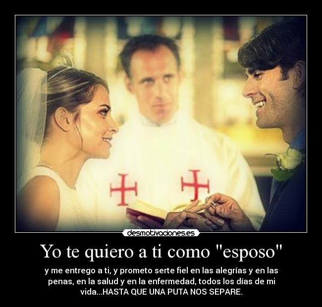 Yo te quiero a ti como esposo - y me entrego a ti, y prometo serte fiel en las alegrías y en las
penas, en la salud y en la enfermedad, todos los días de mi
vida...HASTA QUE UNA PUTA NOS SEPARE.