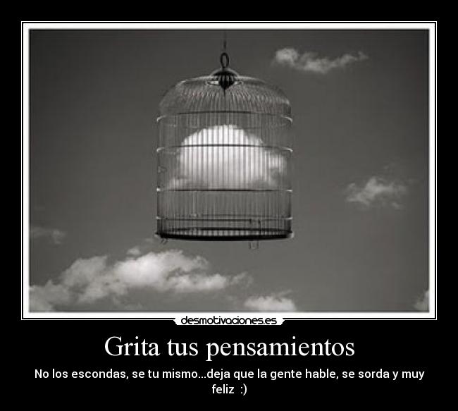 Grita tus pensamientos - No los escondas, se tu mismo...deja que la gente hable, se sorda y muy feliz :)