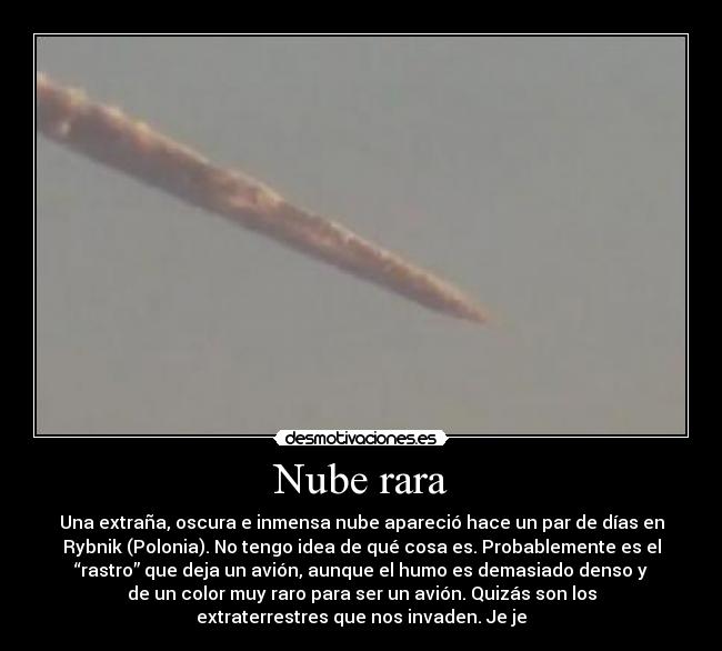 Nube rara - Una extraña, oscura e inmensa nube apareció hace un par de días en
Rybnik (Polonia). No tengo idea de qué cosa es. Probablemente es el
“rastro” que deja un avión, aunque el humo es demasiado denso y
de un color muy raro para ser un avión. Quizás son los
extraterrestres que nos invaden. Je je