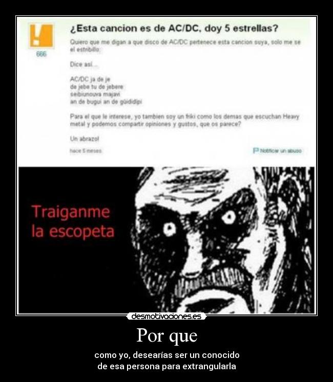 Por que - como yo, desearías ser un conocido
de esa persona para extrangularla