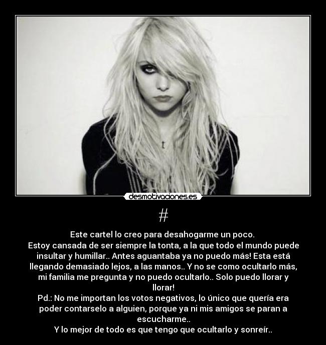 # - Este cartel lo creo para desahogarme un poco. 
Estoy cansada de ser siempre la tonta, a la que todo el mundo puede
insultar y humillar.. Antes aguantaba ya no puedo más! Esta está
llegando demasiado lejos, a las manos.. Y no se como ocultarlo más,
mi familia me pregunta y no puedo ocultarlo.. Solo puedo llorar y
llorar!
Pd.: No me importan los votos negativos, lo único que quería era
poder contarselo a alguien, porque ya ni mis amigos se paran a
escucharme..
Y lo mejor de todo es que tengo que ocultarlo y sonreír..